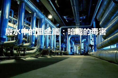 廢水中的重金屬：暗藏的毒害還有哪些？